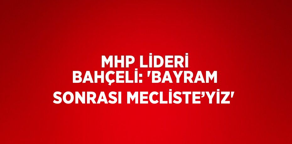 MHP LİDERİ BAHÇELİ: 'BAYRAM SONRASI MECLİSTE’YİZ'