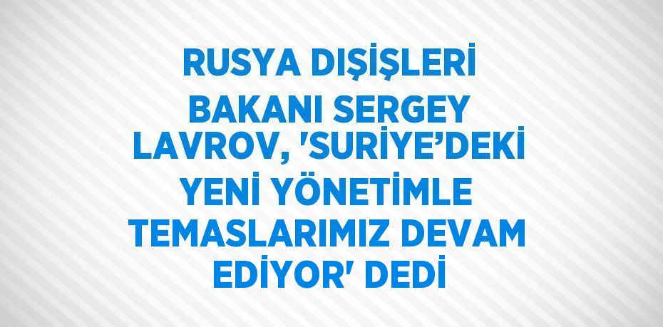 RUSYA DIŞİŞLERİ BAKANI SERGEY LAVROV, 'SURİYE’DEKİ YENİ YÖNETİMLE TEMASLARIMIZ DEVAM EDİYOR' DEDİ