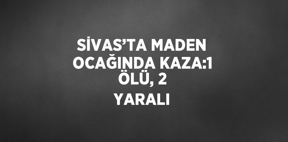 SİVAS’TA MADEN OCAĞINDA KAZA:1 ÖLÜ, 2 YARALI