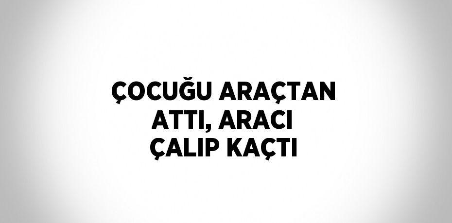 ÇOCUĞU ARAÇTAN ATTI, ARACI ÇALIP KAÇTI