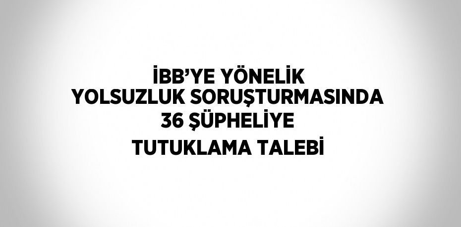 İBB’YE YÖNELİK YOLSUZLUK SORUŞTURMASINDA 36 ŞÜPHELİYE TUTUKLAMA TALEBİ