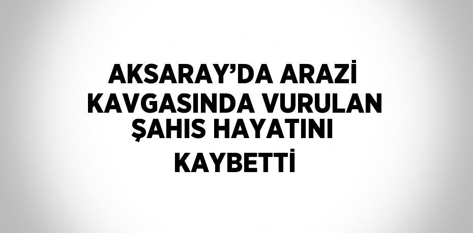 AKSARAY’DA ARAZİ KAVGASINDA VURULAN ŞAHIS HAYATINI KAYBETTİ