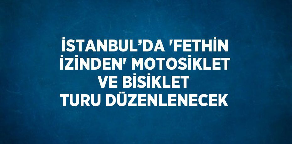 İSTANBUL’DA 'FETHİN İZİNDEN' MOTOSİKLET VE BİSİKLET TURU DÜZENLENECEK