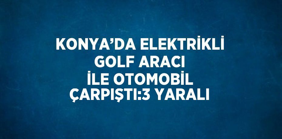 KONYA’DA ELEKTRİKLİ GOLF ARACI İLE OTOMOBİL ÇARPIŞTI:3 YARALI