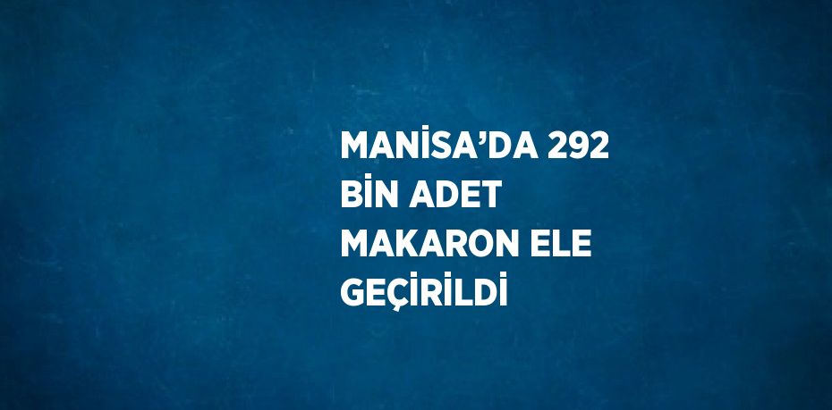 MANİSA’DA 292 BİN ADET MAKARON ELE GEÇİRİLDİ