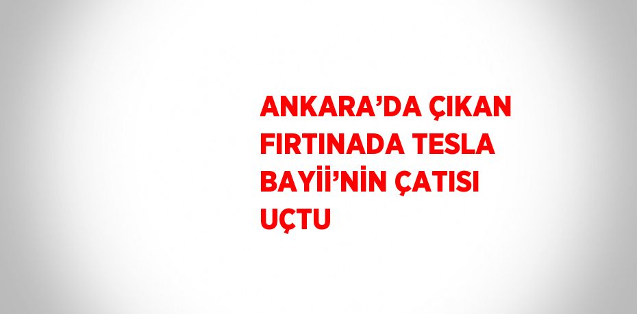 ANKARA’DA ÇIKAN FIRTINADA TESLA BAYİİ’NİN ÇATISI UÇTU