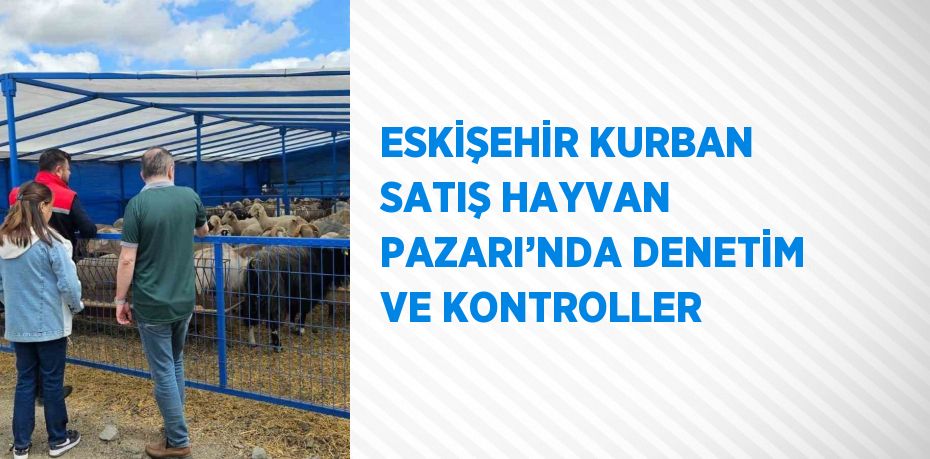 ESKİŞEHİR KURBAN SATIŞ HAYVAN PAZARI’NDA DENETİM VE KONTROLLER