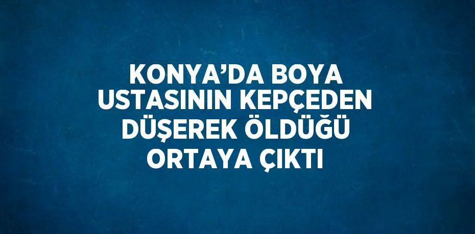 KONYA’DA BOYA USTASININ KEPÇEDEN DÜŞEREK ÖLDÜĞÜ ORTAYA ÇIKTI