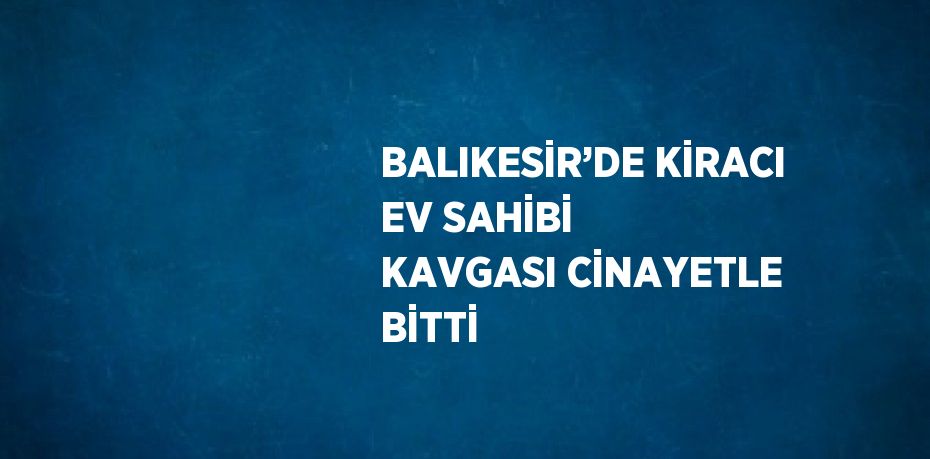 BALIKESİR’DE KİRACI EV SAHİBİ KAVGASI CİNAYETLE BİTTİ