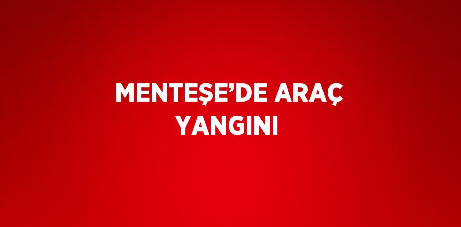 MENTEŞE’DE ARAÇ YANGINI