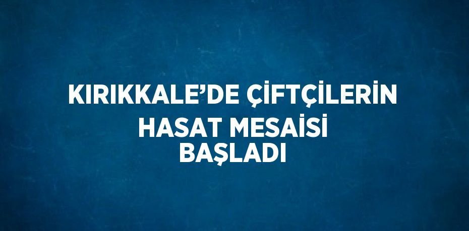 KIRIKKALE’DE ÇİFTÇİLERİN HASAT MESAİSİ BAŞLADI