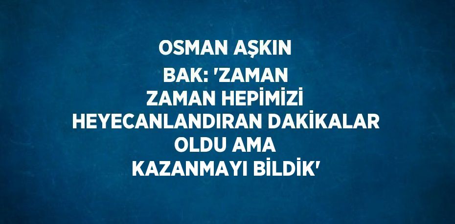 OSMAN AŞKIN BAK: 'ZAMAN ZAMAN HEPİMİZİ HEYECANLANDIRAN DAKİKALAR OLDU AMA KAZANMAYI BİLDİK'