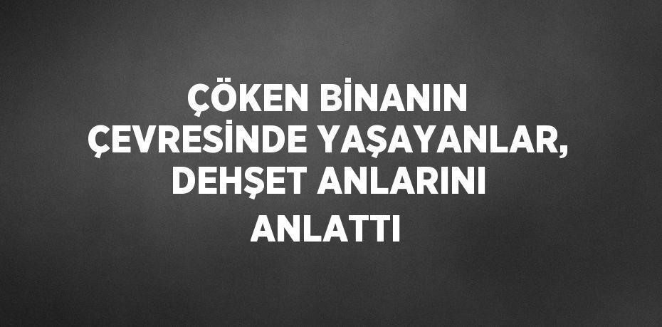 ÇÖKEN BİNANIN ÇEVRESİNDE YAŞAYANLAR, DEHŞET ANLARINI ANLATTI