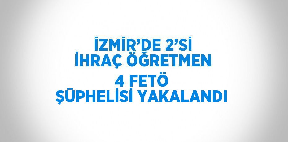 İZMİR’DE 2’Sİ İHRAÇ ÖĞRETMEN 4 FETÖ ŞÜPHELİSİ YAKALANDI