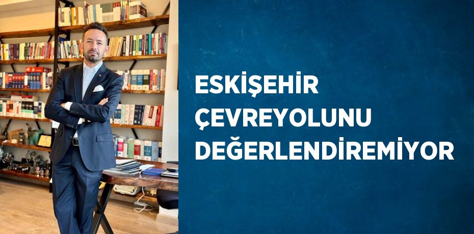 ESKİŞEHİR ÇEVREYOLUNU DEĞERLENDİREMİYOR