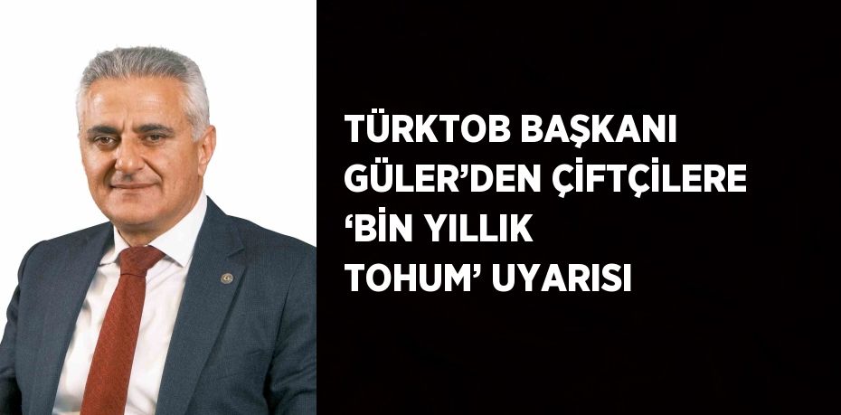 TÜRKTOB BAŞKANI GÜLER’DEN ÇİFTÇİLERE ‘BİN YILLIK TOHUM’ UYARISI