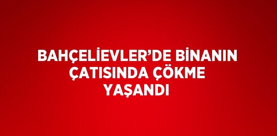 BAHÇELİEVLER’DE BİNANIN ÇATISINDA ÇÖKME YAŞANDI