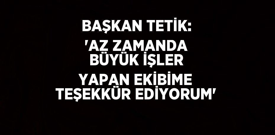 BAŞKAN TETİK: 'AZ ZAMANDA BÜYÜK İŞLER YAPAN EKİBİME TEŞEKKÜR EDİYORUM'