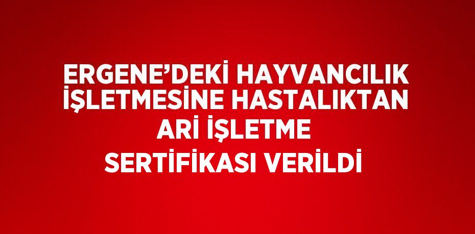 ERGENE’DEKİ HAYVANCILIK İŞLETMESİNE HASTALIKTAN ARİ İŞLETME SERTİFİKASI VERİLDİ