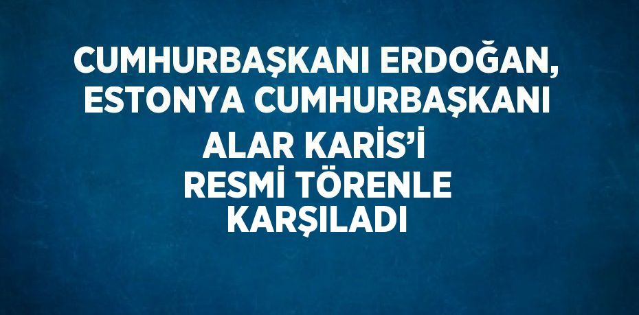 CUMHURBAŞKANI ERDOĞAN, ESTONYA CUMHURBAŞKANI ALAR KARİS’İ RESMİ TÖRENLE KARŞILADI