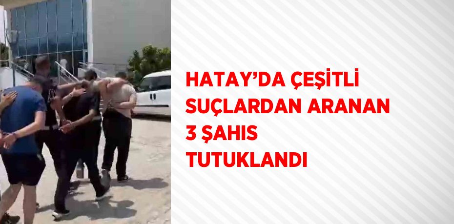 HATAY’DA ÇEŞİTLİ SUÇLARDAN ARANAN 3 ŞAHIS TUTUKLANDI