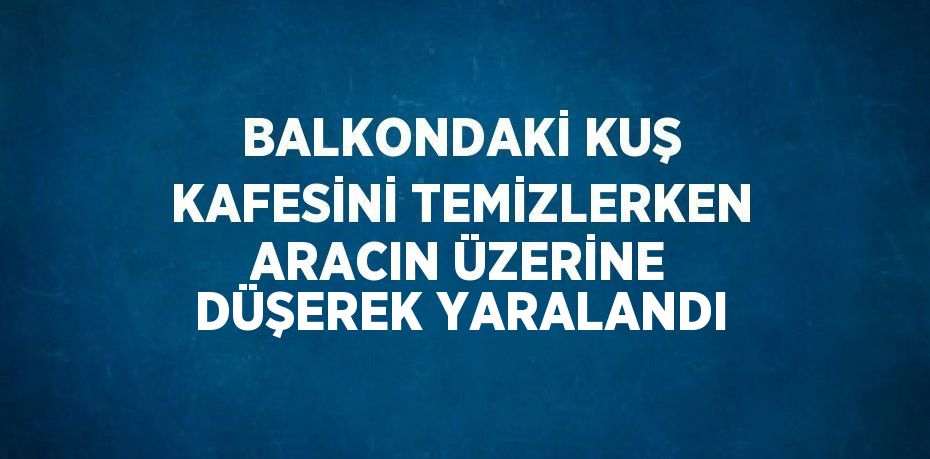 BALKONDAKİ KUŞ KAFESİNİ TEMİZLERKEN ARACIN ÜZERİNE DÜŞEREK YARALANDI