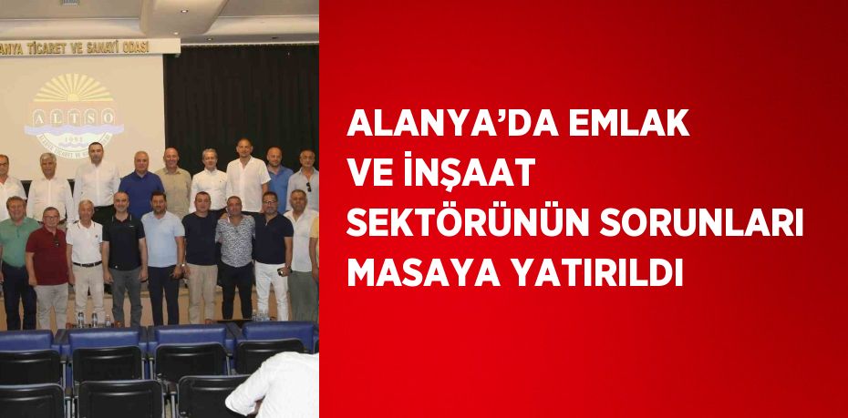 ALANYA’DA EMLAK VE İNŞAAT SEKTÖRÜNÜN SORUNLARI MASAYA YATIRILDI