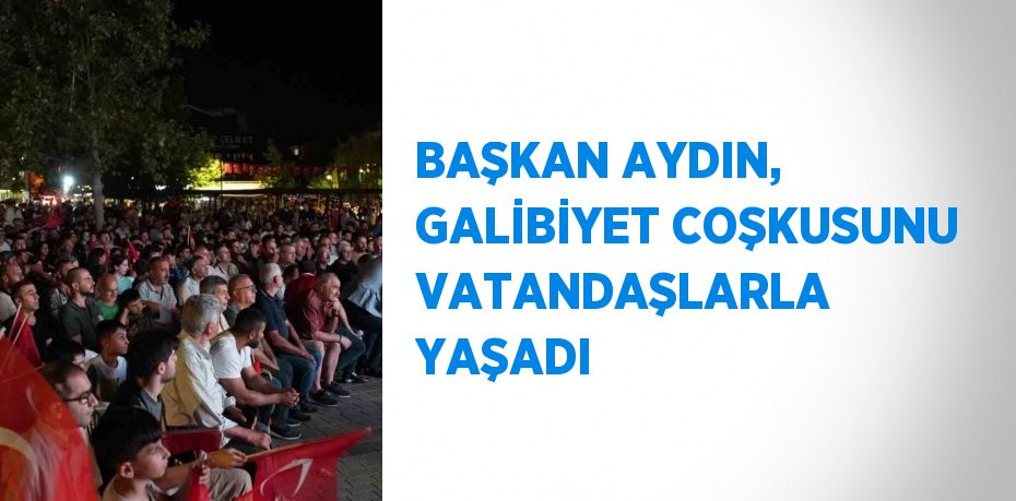 BAŞKAN AYDIN, GALİBİYET COŞKUSUNU VATANDAŞLARLA YAŞADI