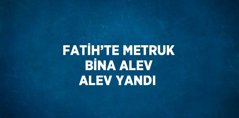 FATİH’TE METRUK BİNA ALEV ALEV YANDI