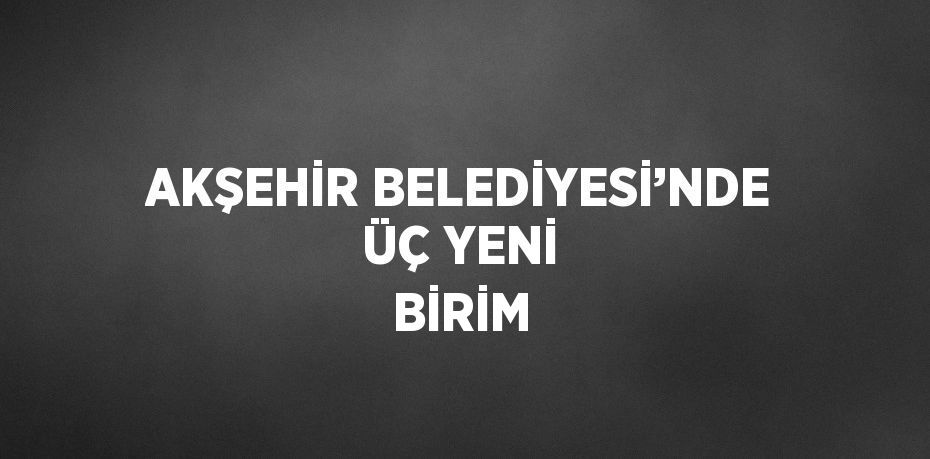 AKŞEHİR BELEDİYESİ’NDE ÜÇ YENİ BİRİM