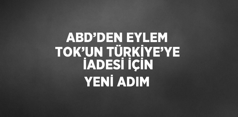 ABD’DEN EYLEM TOK’UN TÜRKİYE’YE İADESİ İÇİN YENİ ADIM