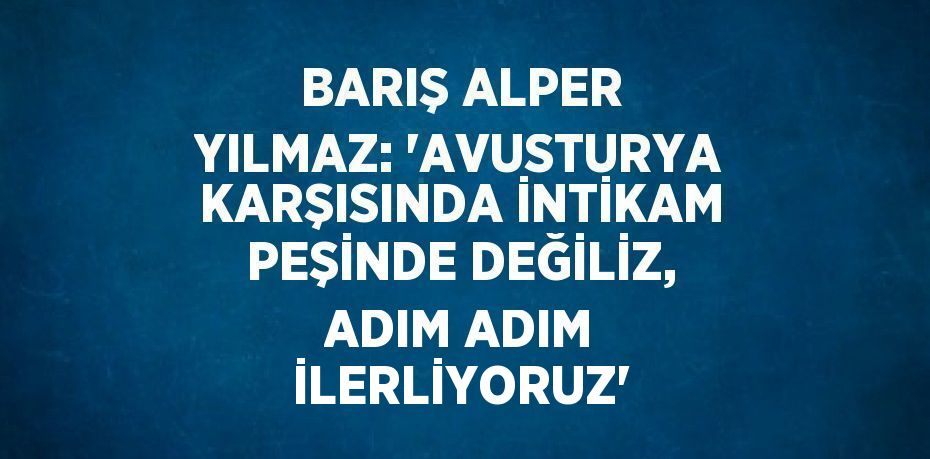 BARIŞ ALPER YILMAZ: 'AVUSTURYA KARŞISINDA İNTİKAM PEŞİNDE DEĞİLİZ, ADIM ADIM İLERLİYORUZ'