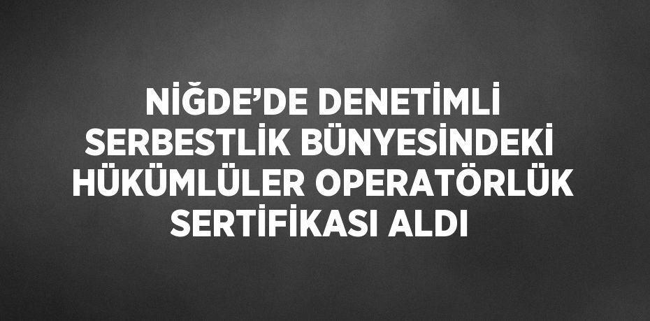 NİĞDE’DE DENETİMLİ SERBESTLİK BÜNYESİNDEKİ HÜKÜMLÜLER OPERATÖRLÜK SERTİFİKASI ALDI