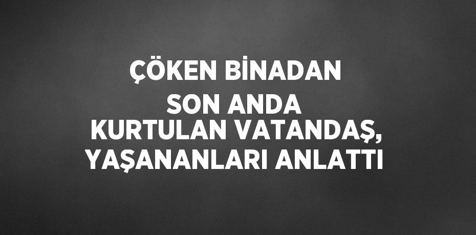 ÇÖKEN BİNADAN SON ANDA KURTULAN VATANDAŞ, YAŞANANLARI ANLATTI