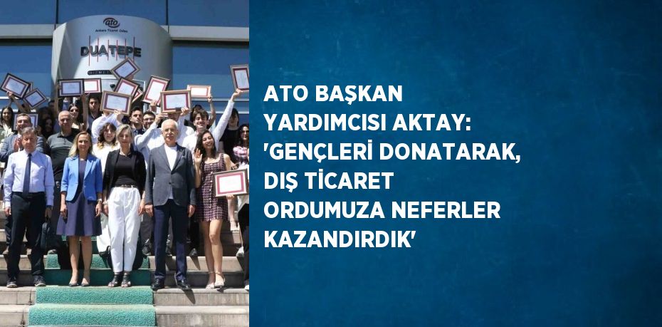 ATO BAŞKAN YARDIMCISI AKTAY: 'GENÇLERİ DONATARAK, DIŞ TİCARET ORDUMUZA NEFERLER KAZANDIRDIK'