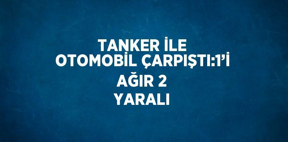 TANKER İLE OTOMOBİL ÇARPIŞTI:1’İ AĞIR 2 YARALI