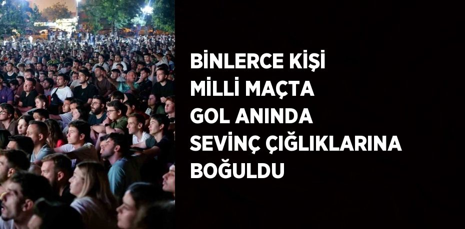 BİNLERCE KİŞİ MİLLİ MAÇTA GOL ANINDA SEVİNÇ ÇIĞLIKLARINA BOĞULDU