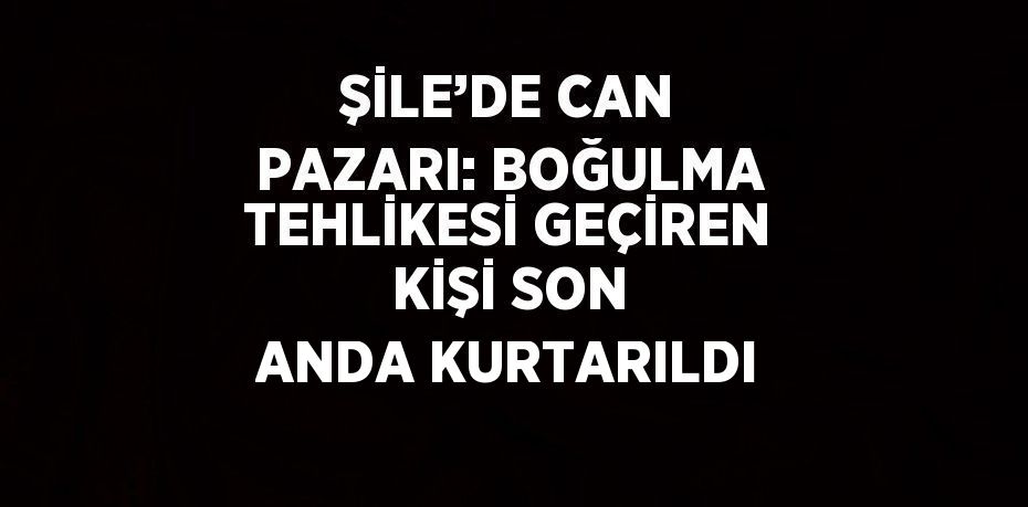 ŞİLE’DE CAN PAZARI: BOĞULMA TEHLİKESİ GEÇİREN KİŞİ SON ANDA KURTARILDI