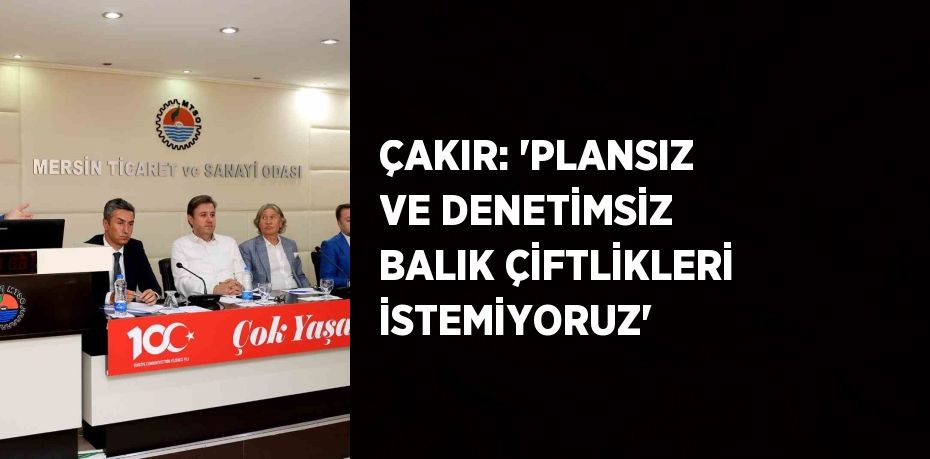 ÇAKIR: 'PLANSIZ VE DENETİMSİZ BALIK ÇİFTLİKLERİ İSTEMİYORUZ'