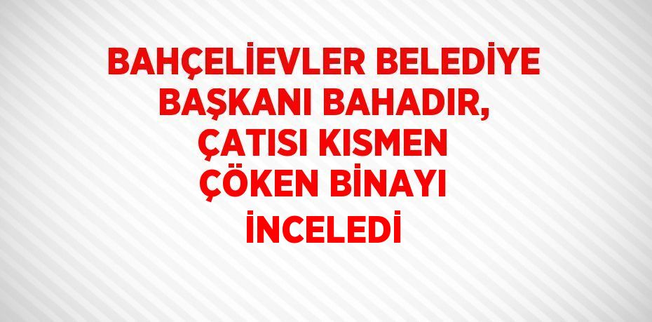 BAHÇELİEVLER BELEDİYE BAŞKANI BAHADIR, ÇATISI KISMEN ÇÖKEN BİNAYI İNCELEDİ