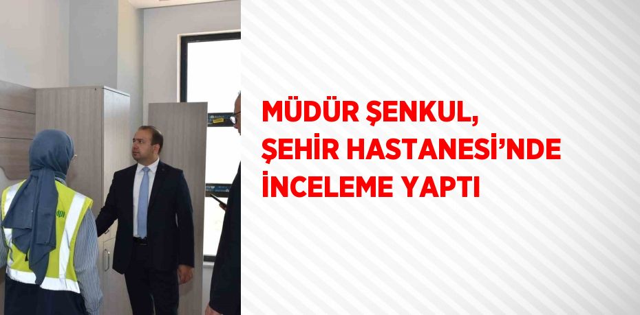 MÜDÜR ŞENKUL, ŞEHİR HASTANESİ’NDE İNCELEME YAPTI