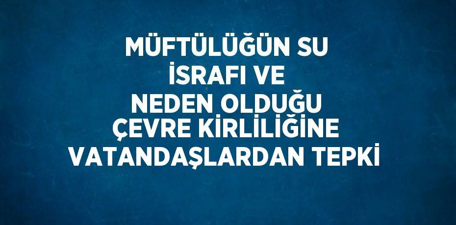 MÜFTÜLÜĞÜN SU İSRAFI VE NEDEN OLDUĞU ÇEVRE KİRLİLİĞİNE VATANDAŞLARDAN TEPKİ