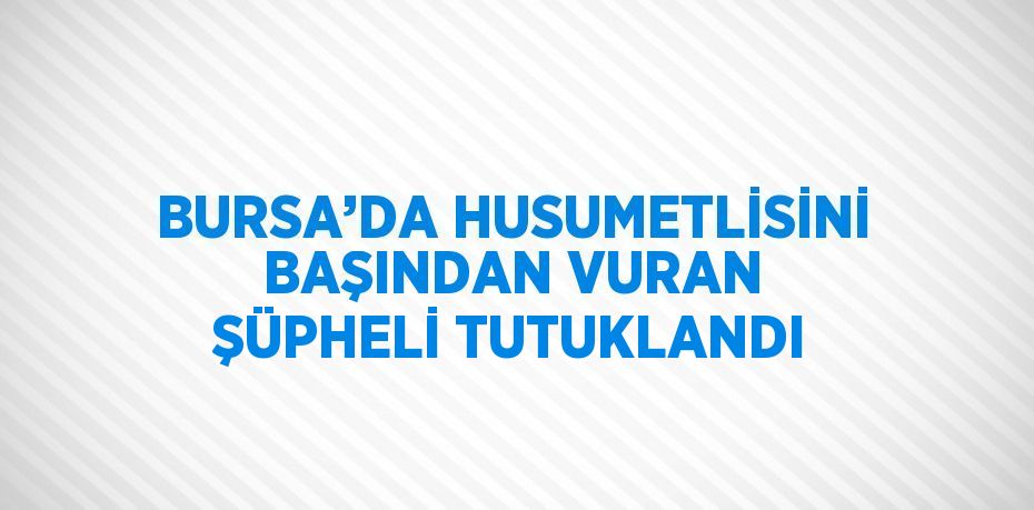 BURSA’DA HUSUMETLİSİNİ BAŞINDAN VURAN ŞÜPHELİ TUTUKLANDI