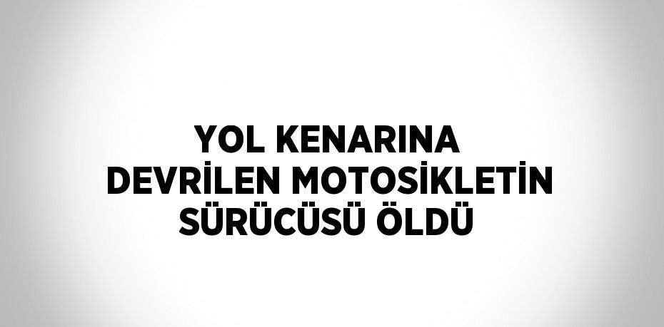 YOL KENARINA DEVRİLEN MOTOSİKLETİN SÜRÜCÜSÜ ÖLDÜ