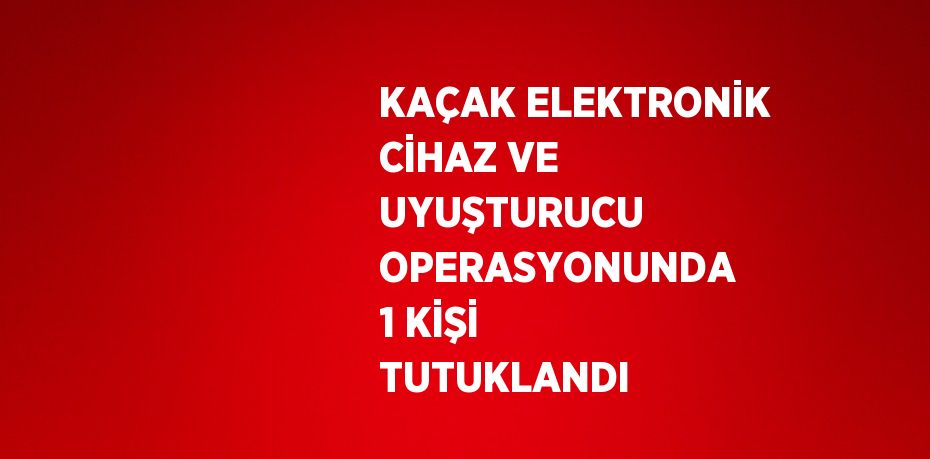 KAÇAK ELEKTRONİK CİHAZ VE UYUŞTURUCU OPERASYONUNDA 1 KİŞİ TUTUKLANDI