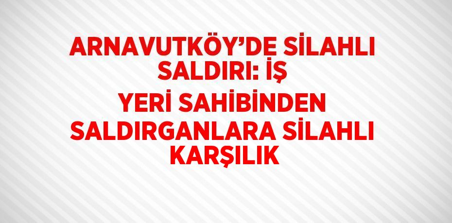 ARNAVUTKÖY’DE SİLAHLI SALDIRI: İŞ YERİ SAHİBİNDEN SALDIRGANLARA SİLAHLI KARŞILIK