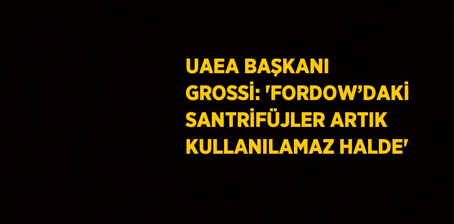 UAEA BAŞKANI GROSSİ: 'FORDOW’DAKİ SANTRİFÜJLER ARTIK KULLANILAMAZ HALDE'