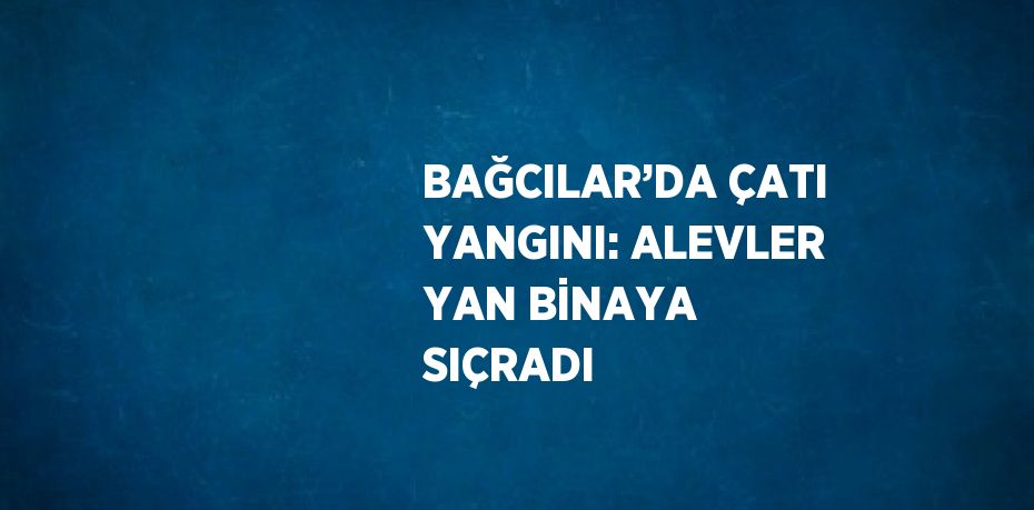 BAĞCILAR’DA ÇATI YANGINI: ALEVLER YAN BİNAYA SIÇRADI