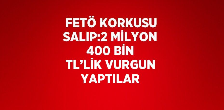 FETÖ KORKUSU SALIP:2 MİLYON 400 BİN TL’LİK VURGUN YAPTILAR