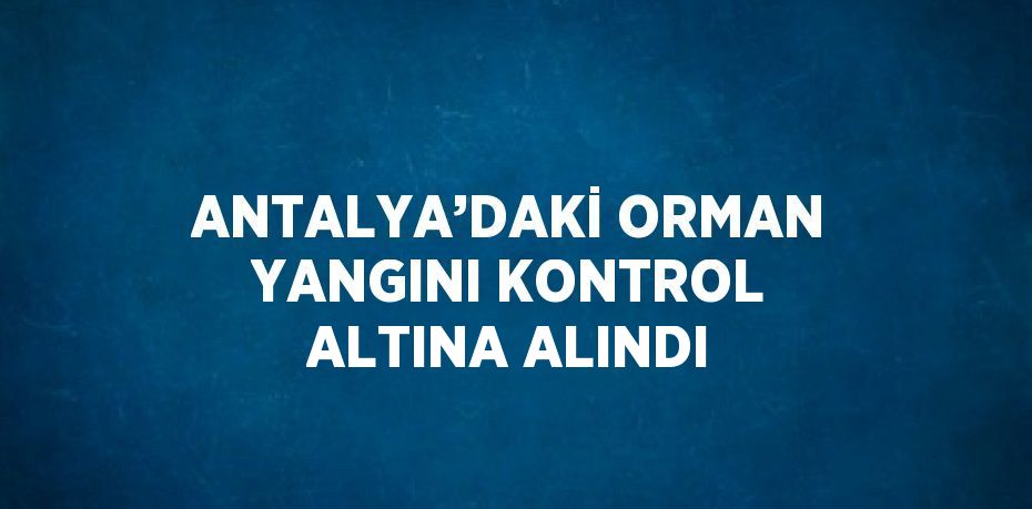 ANTALYA’DAKİ ORMAN YANGINI KONTROL ALTINA ALINDI